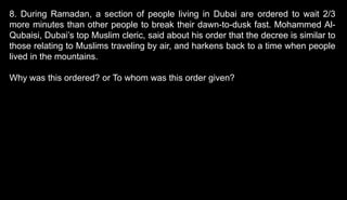 8. During Ramadan, a section of people living in Dubai are ordered to wait 2/3
more minutes than other people to break their dawn-to-dusk fast. Mohammed Al-
Qubaisi, Dubai’s top Muslim cleric, said about his order that the decree is similar to
those relating to Muslims traveling by air, and harkens back to a time when people
lived in the mountains.
Why was this ordered? or To whom was this order given?
 