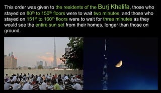This order was given to the residents of the Burj Khalifa, those who
stayed on 80th to 150th floors were to wait two minutes, and those who
stayed on 151st to 160th floors were to wait for three minutes as they
would see the entire sun set from their homes, longer than those on
ground.
 