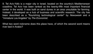 9. Tel Aviv-Yafo is a major city in Israel, located on the country's Mediterranean
coastline. Tel Aviv has been ranked as the twenty-fifth most important financial
center in the world. It was built on sand dunes in an area unsuitable for farming.
Instead, it developed as a hub of business and scientific research. The city has
been described as a "flourishing technological center" by Newsweek and a
"miniature Los Angeles" by The Economist.
What two word nickname does this place have, of which the second word means
river bed in Arabic?
 