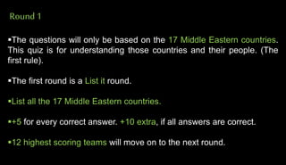 Round1
The questions will only be based on the 17 Middle Eastern countries.
This quiz is for understanding those countries and their people. (The
first rule).
The first round is a List it round.
List all the 17 Middle Eastern countries.
+5 for every correct answer. +10 extra, if all answers are correct.
12 highest scoring teams will move on to the next round.
 
