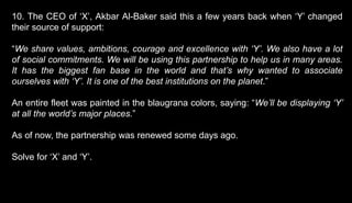 10. The CEO of ‘X’, Akbar Al-Baker said this a few years back when ‘Y’ changed
their source of support:
“We share values, ambitions, courage and excellence with ‘Y’. We also have a lot
of social commitments. We will be using this partnership to help us in many areas.
It has the biggest fan base in the world and that’s why wanted to associate
ourselves with ‘Y’. It is one of the best institutions on the planet.”
An entire fleet was painted in the blaugrana colors, saying: “We’ll be displaying ‘Y’
at all the world’s major places.”
As of now, the partnership was renewed some days ago.
Solve for ‘X’ and ‘Y’.
 