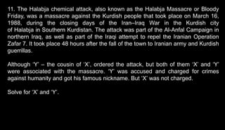 11. The Halabja chemical attack, also known as the Halabja Massacre or Bloody
Friday, was a massacre against the Kurdish people that took place on March 16,
1988, during the closing days of the Iran–Iraq War in the Kurdish city
of Halabja in Southern Kurdistan. The attack was part of the Al-Anfal Campaign in
northern Iraq, as well as part of the Iraqi attempt to repel the Iranian Operation
Zafar 7. It took place 48 hours after the fall of the town to Iranian army and Kurdish
guerrillas.
Although ‘Y’ – the cousin of ‘X’, ordered the attack, but both of them ‘X’ and ‘Y’
were associated with the massacre. ‘Y’ was accused and charged for crimes
against humanity and got his famous nickname. But ‘X’ was not charged.
Solve for ‘X’ and ‘Y’.
 