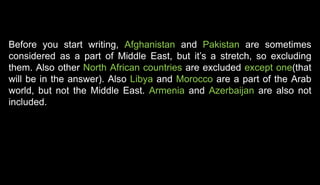 Before you start writing, Afghanistan and Pakistan are sometimes
considered as a part of Middle East, but it’s a stretch, so excluding
them. Also other North African countries are excluded except one(that
will be in the answer). Also Libya and Morocco are a part of the Arab
world, but not the Middle East. Armenia and Azerbaijan are also not
included.
 