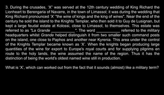 3. During the crusades, ‘X” was served at the 12th century wedding of King Richard the
Lionheart to Berengaria of Navarre, in the town of Limassol; it was during the wedding that
King Richard pronounced ‘X’ "the wine of kings and the king of wines". Near the end of the
century he sold the island to the Knights Templar, who then sold it to Guy de Lusignan, but
kept a large feudal estate at Kolossi, close to Limassol, to themselves. This estate was
referred to as "La Grande ___________". The word ___________ referred to the military
headquarters whilst Grande helped distinguish it from two smaller such command posts
on the island, one close to Paphos and another near Kyrenia. This area under the control
of the Knights Templar became known as ‘X’. When the knights began producing large
quantities of the wine for export to Europe's royal courts and for supplying pilgrims en
route to the holy lands, the wine assumed the name of the region. Thus it has the
distinction of being the world's oldest named wine still in production.
What is ‘X’, which can worked out from the fact that it sounds (almost) like a military term?
 