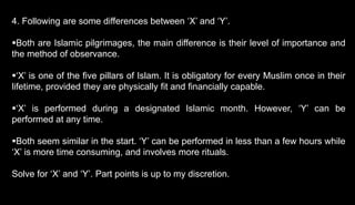 4. Following are some differences between ‘X’ and ‘Y’.
Both are Islamic pilgrimages, the main difference is their level of importance and
the method of observance.
‘X’ is one of the five pillars of Islam. It is obligatory for every Muslim once in their
lifetime, provided they are physically fit and financially capable.
‘X’ is performed during a designated Islamic month. However, ‘Y’ can be
performed at any time.
Both seem similar in the start. ‘Y’ can be performed in less than a few hours while
‘X’ is more time consuming, and involves more rituals.
Solve for ‘X’ and ‘Y’. Part points is up to my discretion.
 