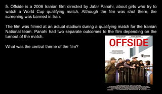 5. Offside is a 2006 Iranian film directed by Jafar Panahi, about girls who try to
watch a World Cup qualifying match. Although the film was shot there, the
screening was banned in Iran.
The film was filmed at an actual stadium during a qualifying match for the Iranian
National team. Panahi had two separate outcomes to the film depending on the
turnout of the match.
What was the central theme of the film?
 