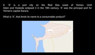 6. ‘X’ is a port city on the Red Sea coast of Yemen. Until
Aden and Hodeida eclipsed it in the 19th century, ‘X’ was the principal port for
Yemen's capital Sana'a.
What is ‘X’, that lends its name to a consumable product?
 