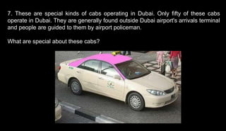 7. These are special kinds of cabs operating in Dubai. Only fifty of these cabs
operate in Dubai. They are generally found outside Dubai airport's arrivals terminal
and people are guided to them by airport policeman.
What are special about these cabs?
 