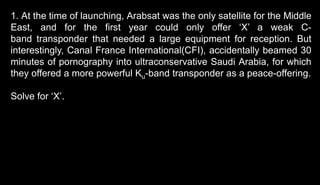 1. At the time of launching, Arabsat was the only satellite for the Middle
East, and for the first year could only offer ‘X’ a weak C-
band transponder that needed a large equipment for reception. But
interestingly, Canal France International(CFI), accidentally beamed 30
minutes of pornography into ultraconservative Saudi Arabia, for which
they offered a more powerful Ku-band transponder as a peace-offering.
Solve for ‘X’.
 