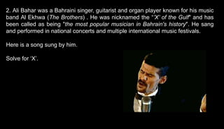 2. Ali Bahar was a Bahraini singer, guitarist and organ player known for his music
band Al Ekhwa (The Brothers) . He was nicknamed the “’X’ of the Gulf" and has
been called as being "the most popular musician in Bahrain's history". He sang
and performed in national concerts and multiple international music festivals.
Here is a song sung by him.
Solve for ‘X’.
 