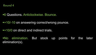 Round4
6 Questions. Anticlockwise. Bounce.
+10/-10 on answering correct/wrong pounce.
+10/0 on direct and indirect trials.
No elimination. But stock up points for the later
elimination(s).
 