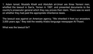 1. Adam Ismail, Mustafa Khalil and Abdullah al-Umari are three Yemeni men,
whofiled the lawsuit in San'a, Yemen in 1997, and presented documents to the
country's prosecutor general which they say proves their claim. There was no word
on whether they had paid the appropriate inheritance taxes.
The lawsuit was against an American agency. "We inherited it from our ancestors
3,000 years ago," they told the weekly Arabic-language newspaper Al-Thawri.
What was the lawsuit for?
 