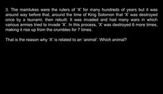 3. The mamlukes were the rulers of ‘X’ for many hundreds of years but it was
around way before that, around the time of King Solomon that ‘X’ was destroyed
once by a tsunami, then rebuilt. It was invaded and had many wars in which
various armies tried to invade ‘X’. In this process, ‘X’ was destroyed 6 more times,
making it rise up from the crumbles for 7 times.
That is the reason why ‘X’ is related to an ‘animal’. Which animal?
 