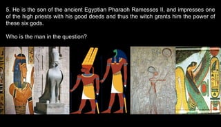 5. He is the son of the ancient Egyptian Pharaoh Ramesses II, and impresses one
of the high priests with his good deeds and thus the witch grants him the power of
these six gods.
Who is the man in the question?
 