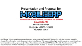 Presentation and Proposal for
Indus EMEA FZE
Middle east center
Mobile No: +97156-2129922
Mr. Ashok Kumar
YOUR INDUSTRY SPECIFIC LOW COST CUSTOMIZED ERP SOFTWARE
Confidential This presentation/proposal/document is the property of MobileERP Softech Pvt. Ltd, who owns the copyright
thereof. The information in this document is given in confidence. This document (wholly or partly) may not be transmitted in any
form (copied, reprinted, reproduced), without the written consent of MobileERP Softech Pvt. Ltd.. Also the contents of this
document or any methods or techniques available there from, must not be disclosed to any third party whatsoever.
 