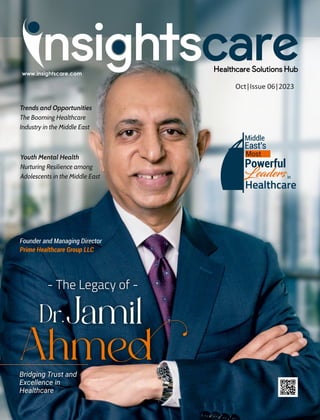 - The Legacy of -
Dr.Jamil
Ahmed
Bridging Trust and
Excellence in
Healthcare
Oct|Issue 06|2023
Founder and Managing Director
Prime Healthcare Group LLC
Middle
East's
Most
Powerful
Leadersin
Healthcare
Trends and Opportunities
The Booming Healthcare
Industry in the Middle East
Youth Mental Health
Nurturing Resilience among
Adolescents in the Middle East
 