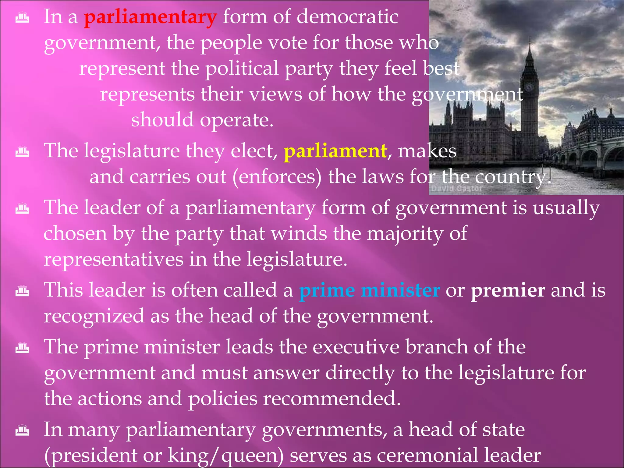 In a  parliamentary  form of democratic    government, the people vote for those who    represent the political party they feel best    represents their views of how the government  should operate. The legislature they elect,  parliament , makes    and carries out (enforces) the laws for the country. The leader of a parliamentary form of government is usually chosen by the party that winds the majority of  representatives in the legislature. This leader is often called a  prime minister   or  premier  and is recognized as the head of the government. The prime minister leads the executive branch of the government and must answer directly to the legislature for the actions and policies recommended. In many parliamentary governments, a head of state (president or king/queen) serves as ceremonial leader 