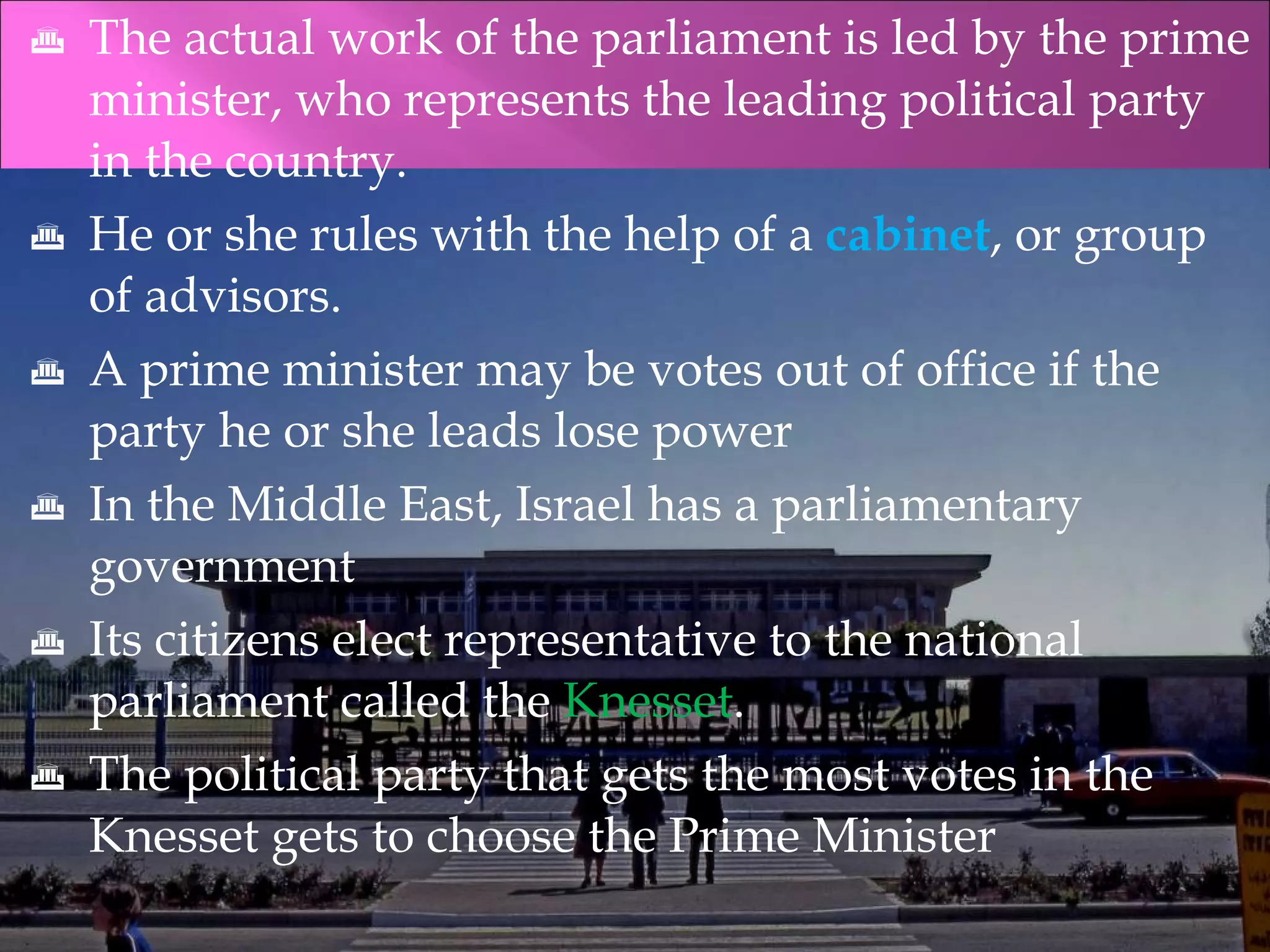 The actual work of the parliament is led by the prime minister, who represents the leading political party in the country. He or she rules with the help of a  cabinet , or group of advisors. A prime minister may be votes out of office if the party he or she leads lose power In the Middle East, Israel has a parliamentary government Its citizens elect representative to the national parliament called the  Knesset . The political party that gets the most votes in the Knesset gets to choose the Prime Minister 