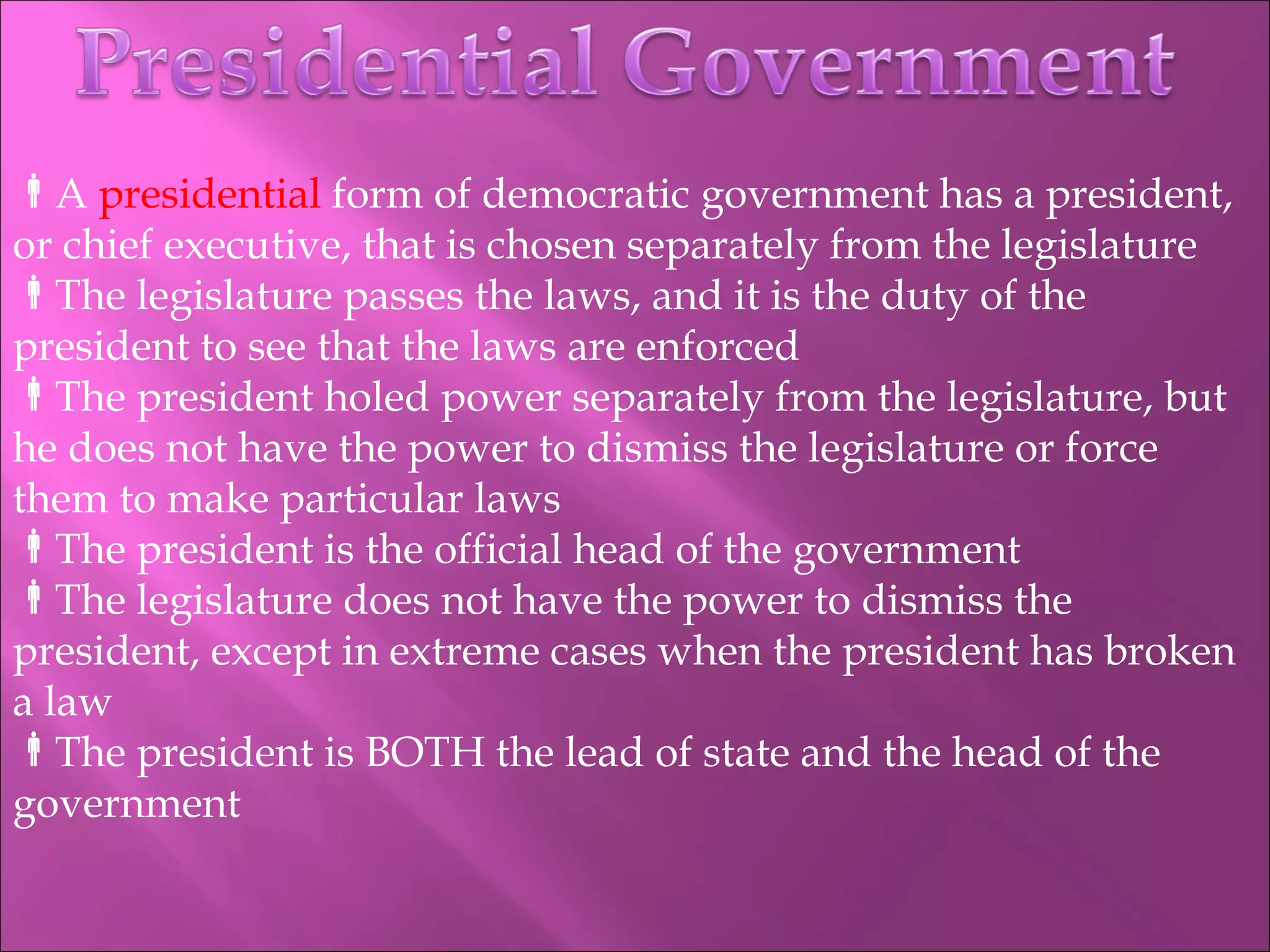 A  presidential  form of democratic government has a president, or chief executive, that is chosen separately from the legislature The legislature passes the laws, and it is the duty of the president to see that the laws are enforced The president holed power separately from the legislature, but he does not have the power to dismiss the legislature or force them to make particular laws The president is the official head of the government The legislature does not have the power to dismiss the president, except in extreme cases when the president has broken a law The president is BOTH the lead of state and the head of the government 