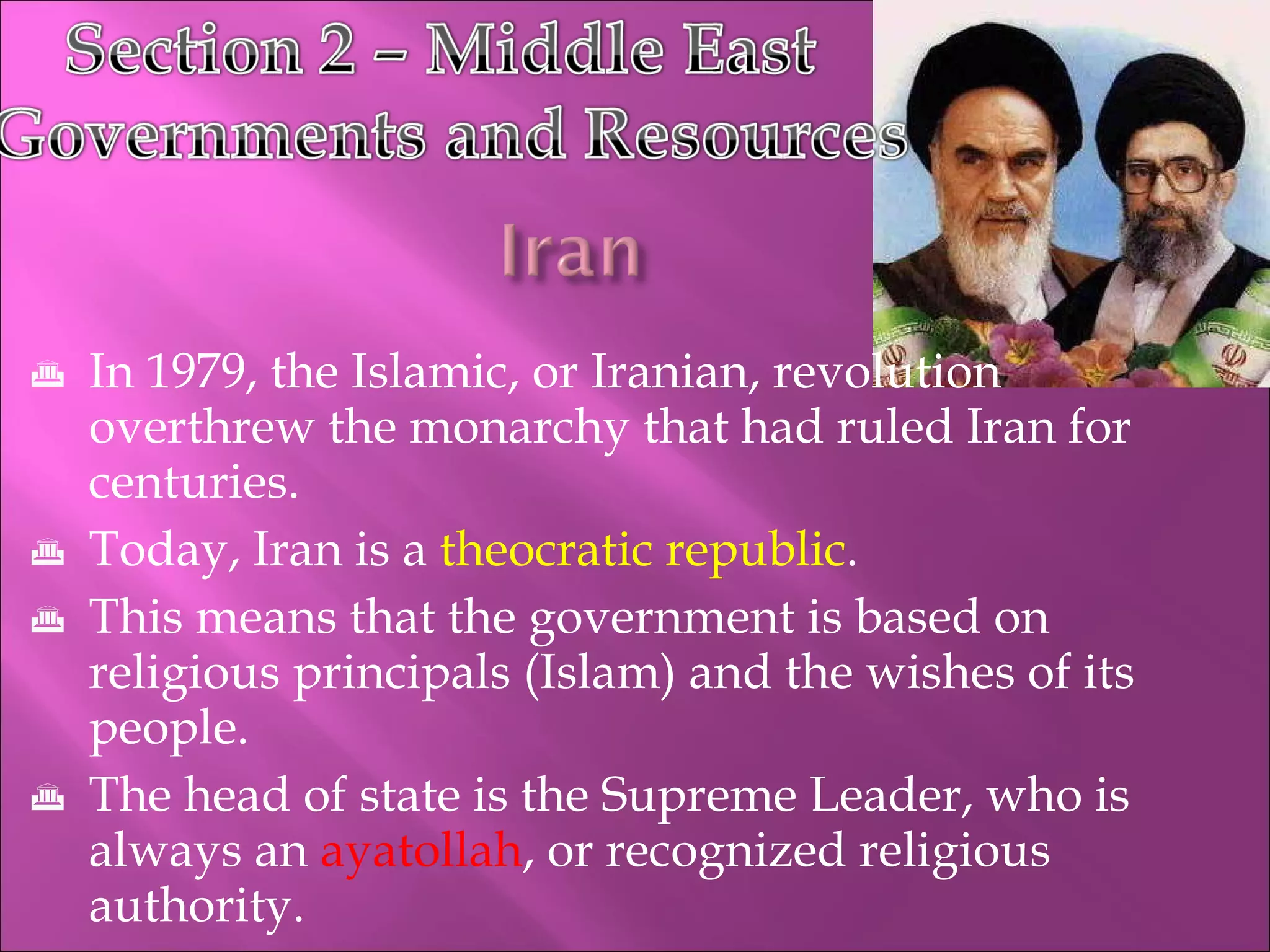 In 1979, the Islamic, or Iranian, revolution  overthrew the monarchy that had ruled Iran for centuries. Today, Iran is a  theocratic republic . This means that the government is based on religious principals (Islam) and the wishes of its people. The head of state is the Supreme Leader, who is always an  ayatollah , or recognized religious authority. 