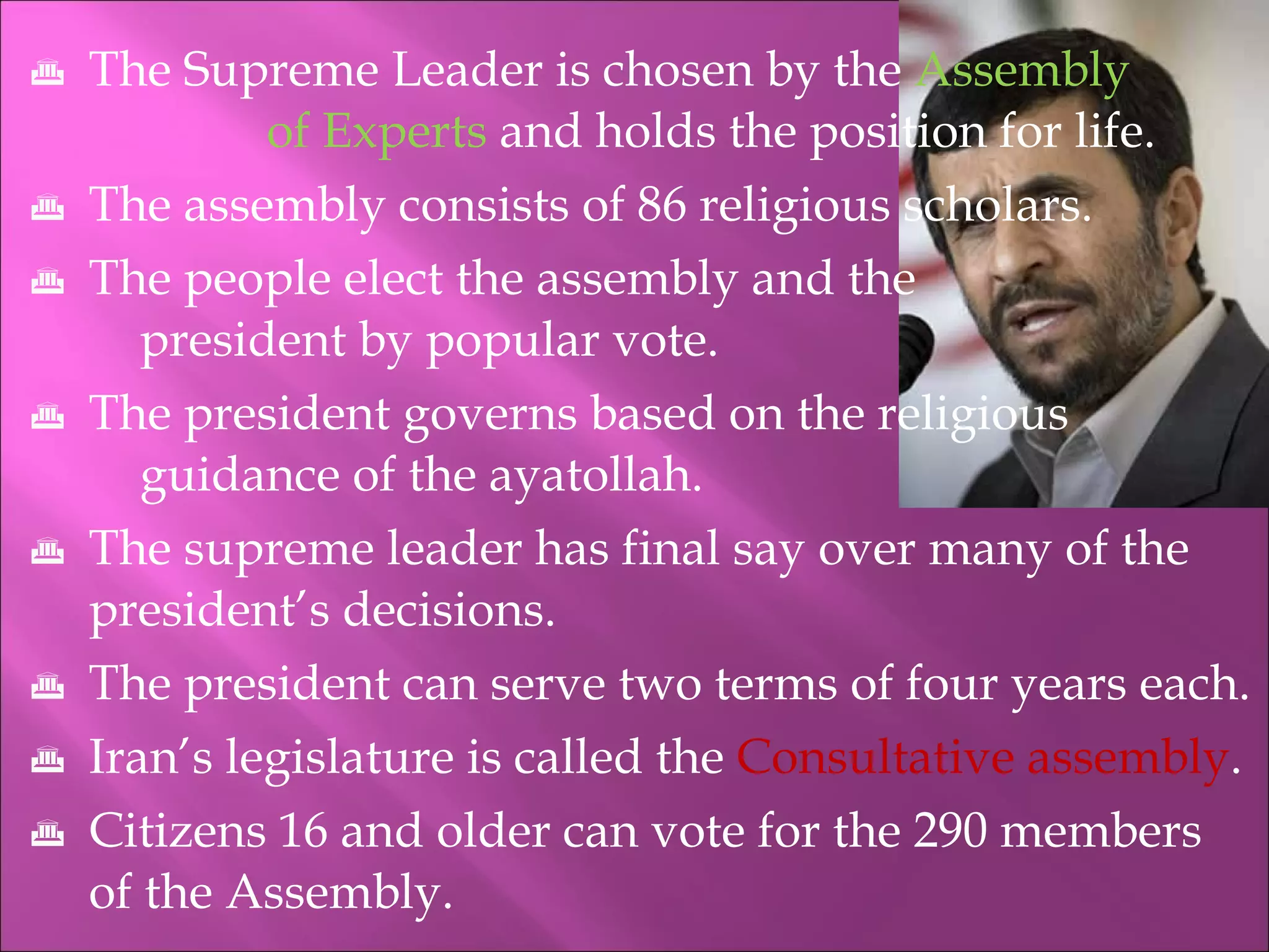 The Supreme Leader is chosen by the  Assembly  of Experts  and holds the position for life. The assembly consists of 86 religious scholars. The people elect the assembly and the  president by popular vote. The president governs based on the religious  guidance of the ayatollah. The supreme leader has final say over many of the president’s decisions. The president can serve two terms of four years each.  Iran’s legislature is called the  Consultative assembly . Citizens 16 and older can vote for the 290 members of the Assembly. 