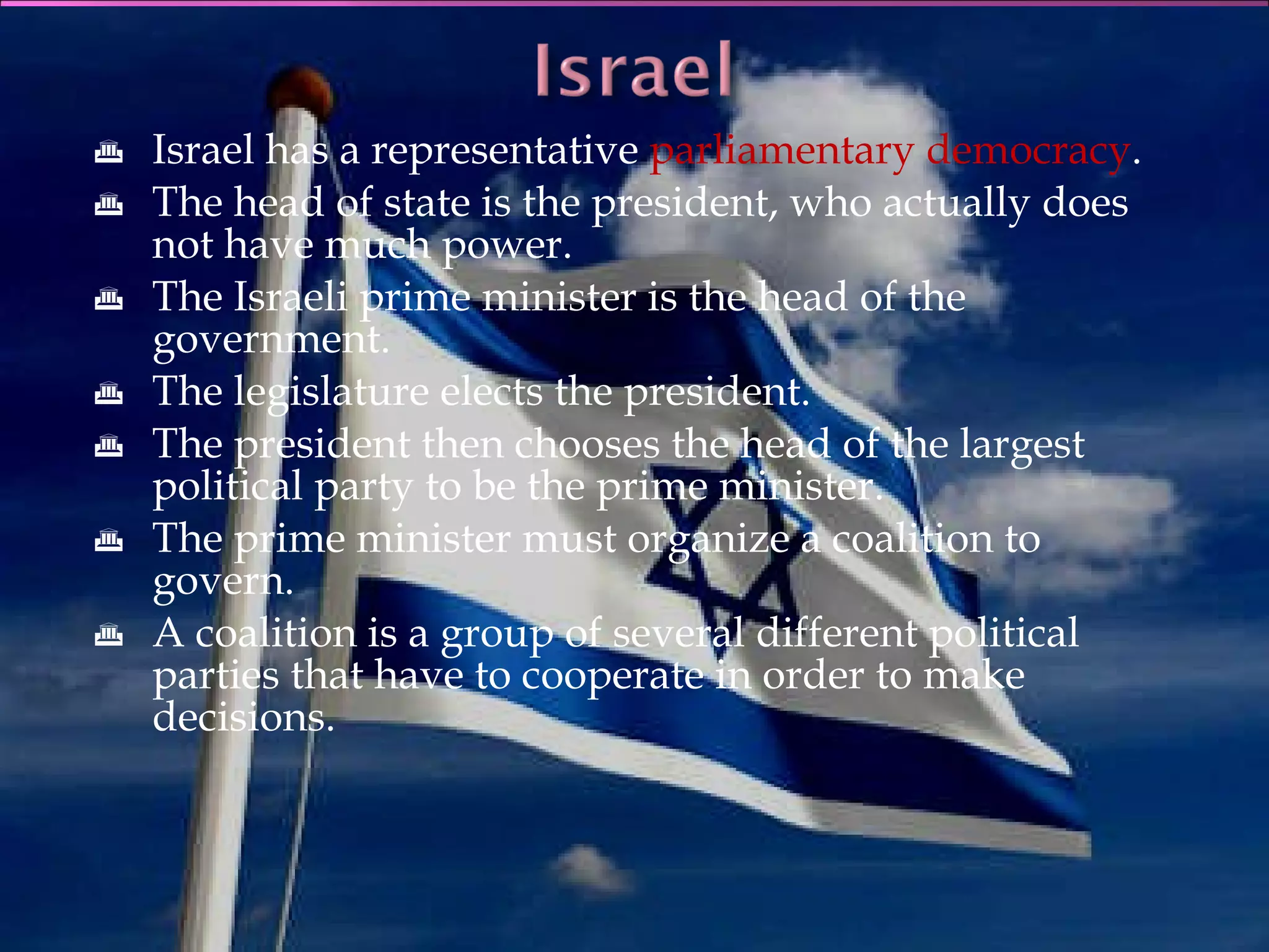 Israel has a representative  parliamentary democracy . The head of state is the president, who actually does not have much power. The Israeli prime minister is the head of the government. The legislature elects the president. The president then chooses the head of the largest political party to be the prime minister. The prime minister must organize a coalition to govern. A coalition is a group of several different political parties that have to cooperate in order to make decisions. 