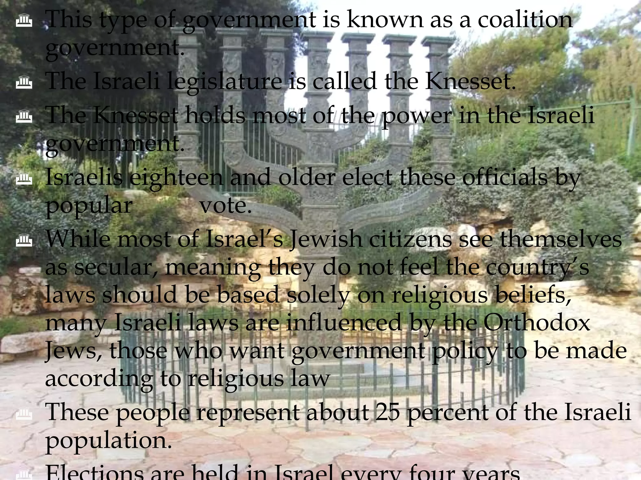 This type of government is known as a coalition government. The Israeli legislature is called the Knesset. The Knesset holds most of the power in the Israeli government.  Israelis eighteen and older elect these officials by popular  vote. While most of Israel’s Jewish citizens see themselves as secular, meaning they do not feel the country’s laws should be based solely on religious beliefs, many Israeli laws are influenced by the Orthodox Jews, those who want government policy to be made according to religious law These people represent about 25 percent of the Israeli population. Elections are held in Israel every four years 