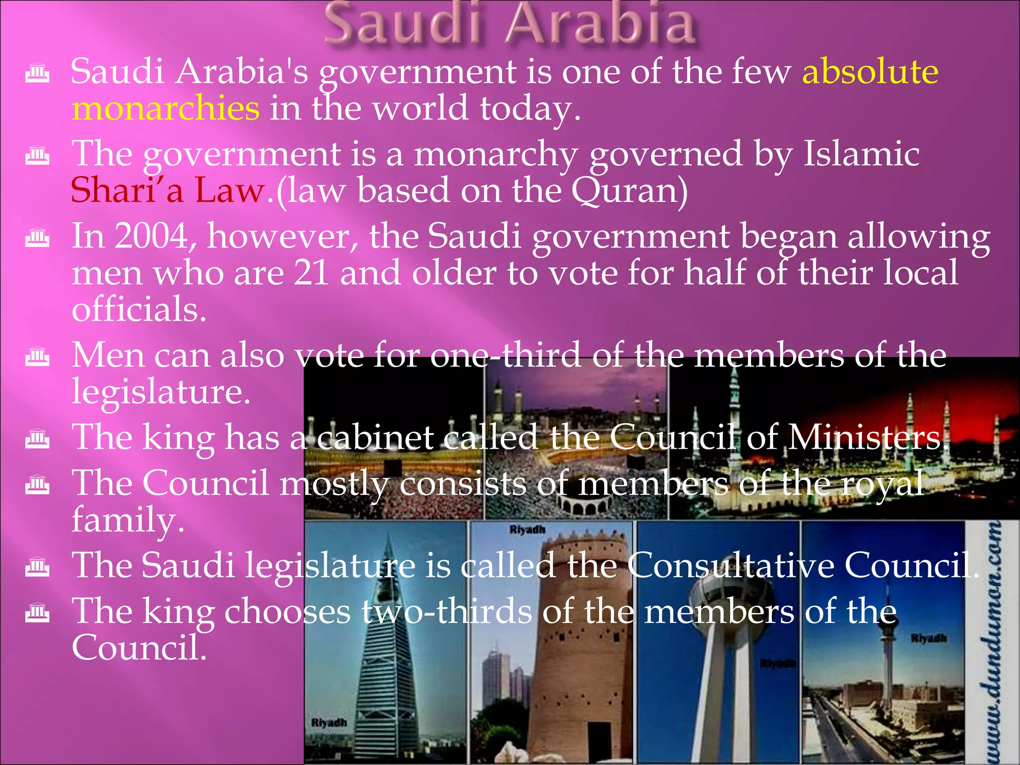 Saudi Arabia's government is one of the few  absolute monarchies  in the world today. The government is a monarchy governed by Islamic  Shari’a Law .(law based on the Quran) In 2004, however, the Saudi government began allowing men who are 21 and older to vote for half of their local officials. Men can also vote for one-third of the members of the legislature. The king has a cabinet called the Council of Ministers. The Council mostly consists of members of the royal family. The Saudi legislature is called the Consultative Council. The king chooses two-thirds of the members of the Council. 