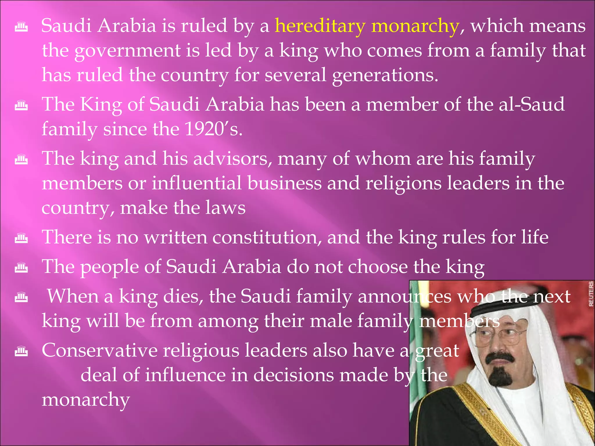 Saudi Arabia is ruled by a  hereditary monarchy , which means the government is led by a king who comes from a family that has ruled the country for several generations. The King of Saudi Arabia has been a member of the al-Saud family since the 1920’s. The king and his advisors, many of whom are his family members or influential business and religions leaders in the country, make the laws There is no written constitution, and the king rules for life The people of Saudi Arabia do not choose the king When a king dies, the Saudi family announces who the next king will be from among their male family members Conservative religious leaders also have a great    deal of influence in decisions made by the    monarchy 