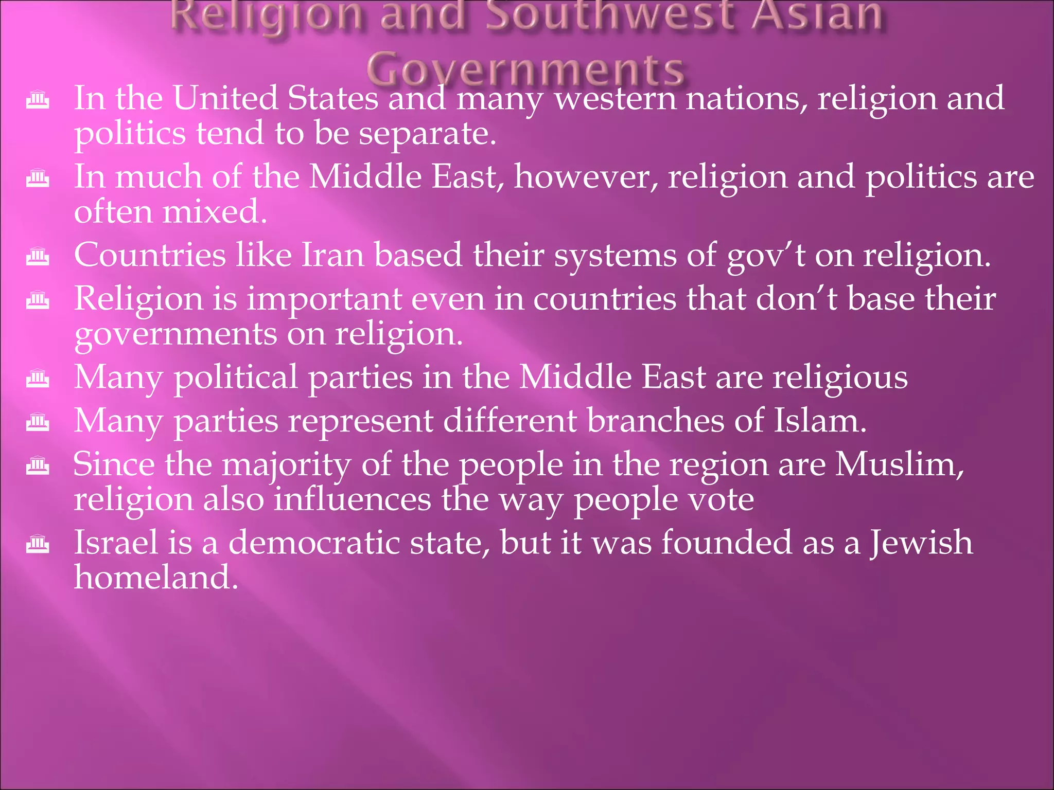In the United States and many western nations, religion and politics tend to be separate. In much of the Middle East, however, religion and politics are often mixed. Countries like Iran based their systems of gov’t on religion. Religion is important even in countries that don’t base their governments on religion. Many political parties in the Middle East are religious Many parties represent different branches of Islam. Since the majority of the people in the region are Muslim, religion also influences the way people vote Israel is a democratic state, but it was founded as a Jewish homeland. 