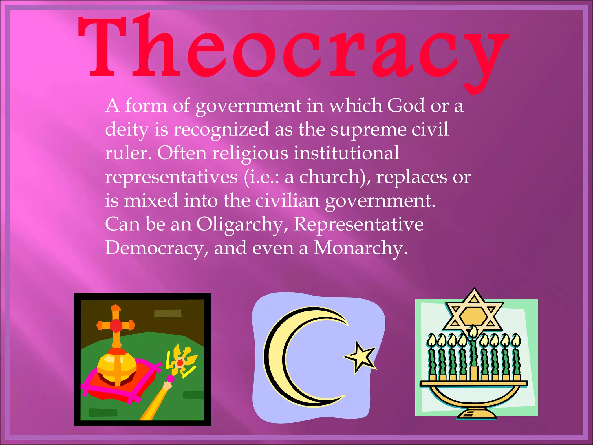 Theocracy A form of government in which God or a deity is recognized as the supreme civil ruler. Often religious institutional representatives (i.e.: a church), replaces or is mixed into the civilian government. Can be an Oligarchy, Representative Democracy, and even a Monarchy. 