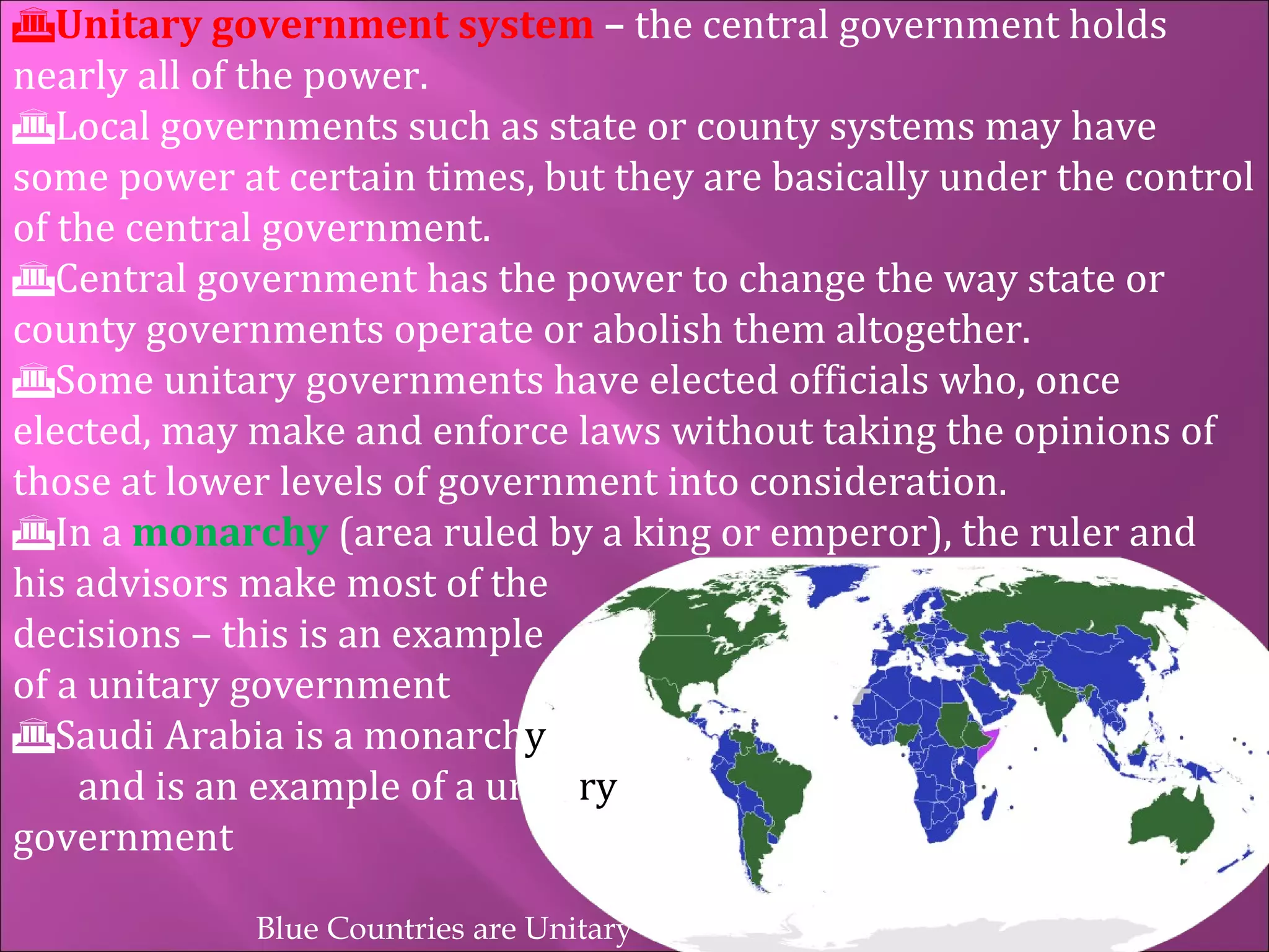 Unitary government system  –  the central government holds nearly all of the power. Local governments such as state or county systems may have some power at certain times, but they are basically under the control of the central government. Central government has the power to change the way state or county governments operate or abolish them altogether. Some unitary governments have elected officials who, once elected, may make and enforce laws without taking the opinions of those at lower levels of government into consideration. In a  monarchy   (area ruled by a king or emperor), the ruler and his advisors make most of the    decisions – this is an example    of a unitary government Saudi Arabia is a monarch y   and is an example of a unita ry government Blue Countries are Unitary 