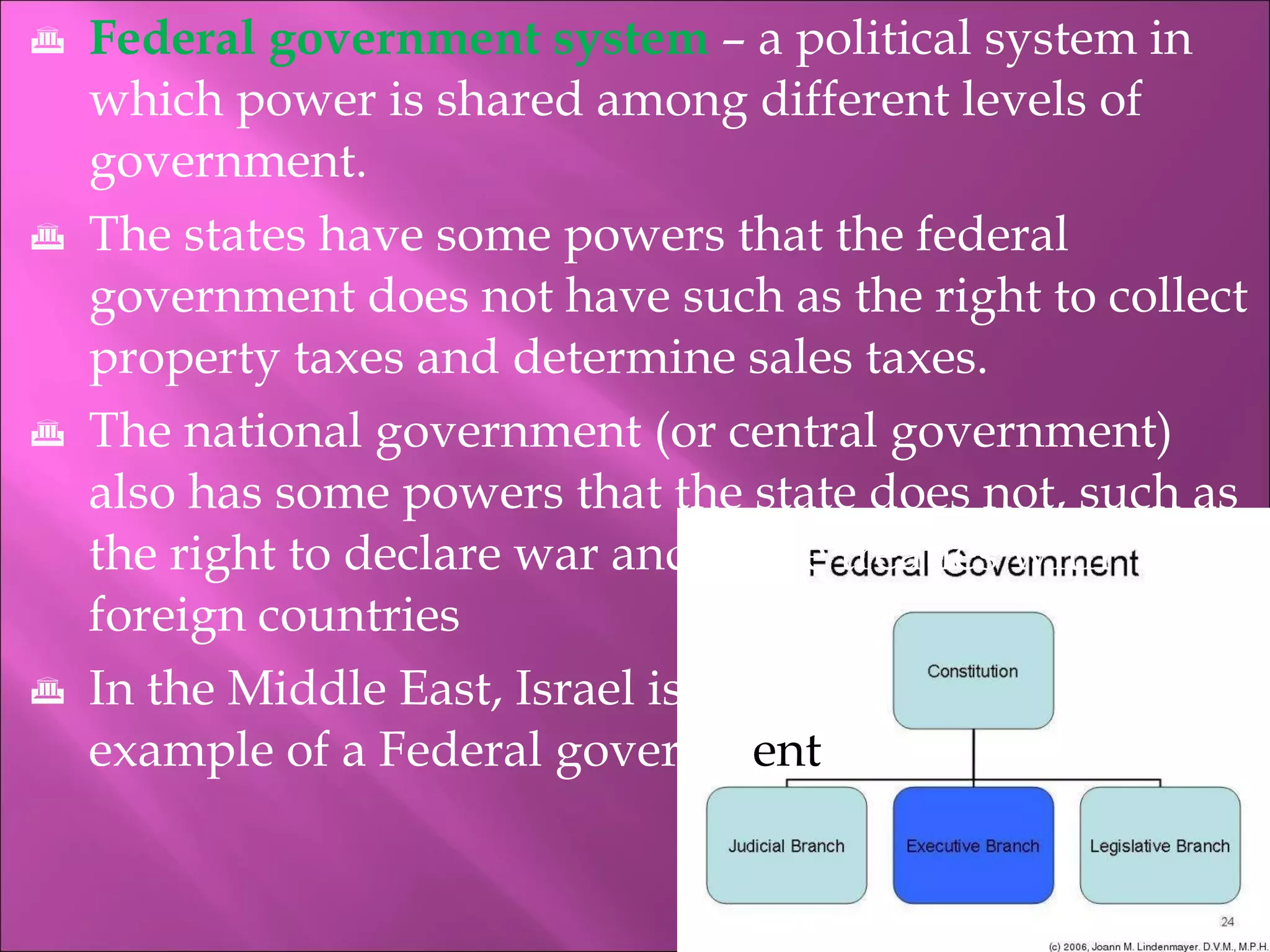 Federal government system   – a political system in which power is shared among different levels of government. The states have some powers that the federal government does not have such as the right to collect property taxes and determine sales taxes. The national government (or central government) also has some powers that the state does not, such as the right to declare war and make treaties with foreign countries In the Middle East, Israel is an   example of a Federal governm ent 
