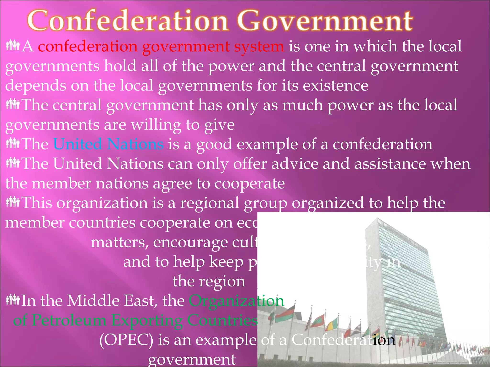 A  confederation government system  is one in which the local governments hold all of the power and the central government depends on the local governments for its existence The central government has only as much power as the local governments are willing to give The  United Nations  is a good example of a confederation The United Nations can only offer advice and assistance when the member nations agree to cooperate This organization is a regional group organized to help the member countries cooperate on economic    matters, encourage cultural exchanges,    and to help keep peace and stability in    the region In the Middle East, the  Organization   of Petroleum Exporting Countries   (OPEC) is an example of a Confederat ion   government 
