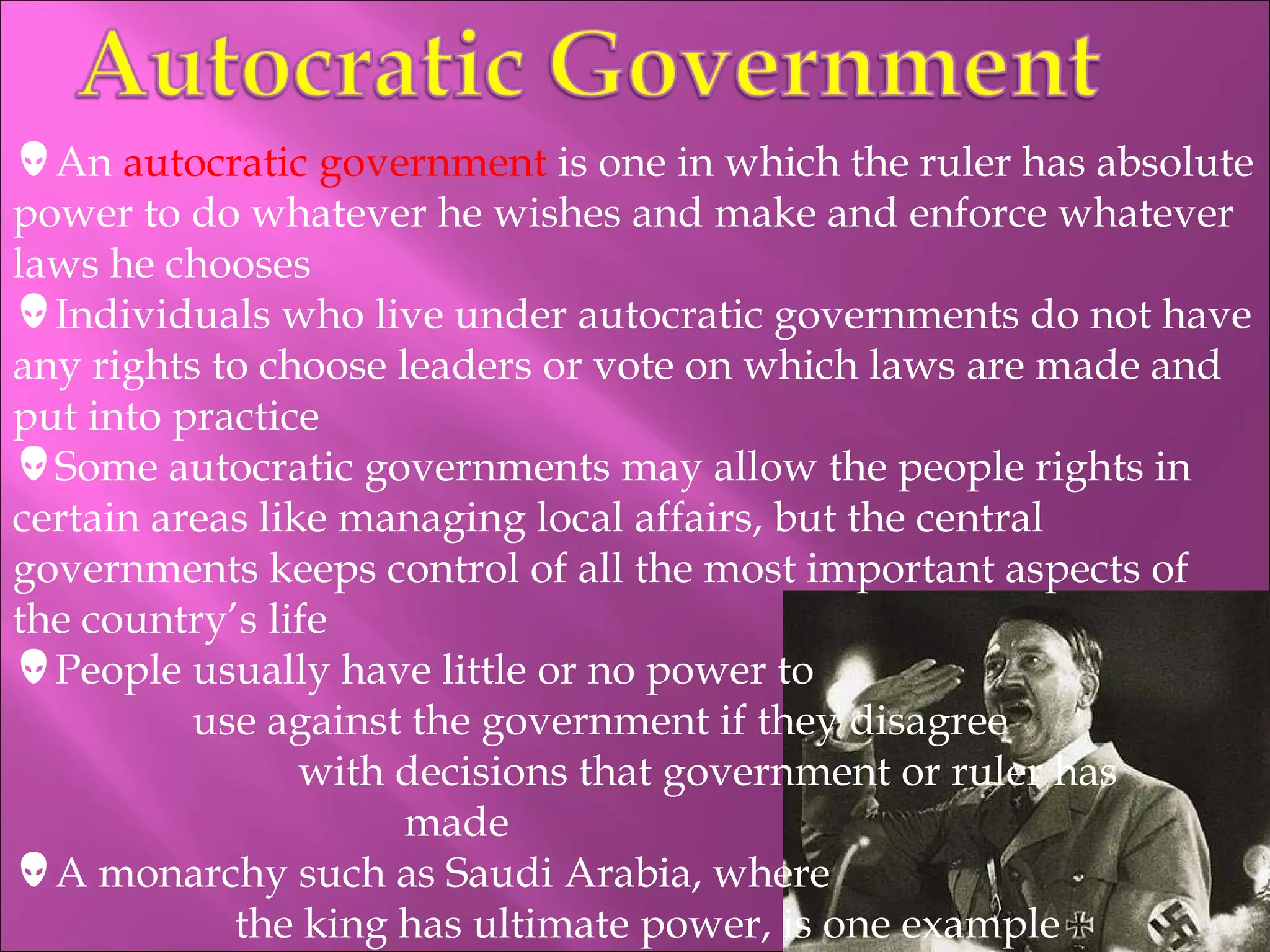 An  autocratic government  is one in which the ruler has absolute power to do whatever he wishes and make and enforce whatever laws he chooses Individuals who live under autocratic governments do not have any rights to choose leaders or vote on which laws are made and put into practice Some autocratic governments may allow the people rights in certain areas like managing local affairs, but the central governments keeps control of all the most important aspects of the country’s life People usually have little or no power to    use against the government if they disagree    with decisions that government or ruler has   made A monarchy such as Saudi Arabia, where    the king has ultimate power, is one example 