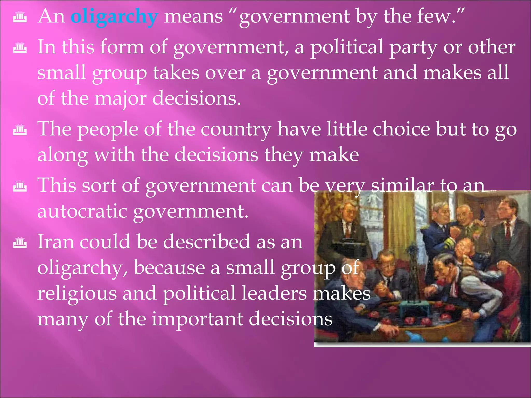 An   oligarchy   means “government by the few.” In this form of government, a political party or other small group takes over a government and makes all of the major decisions. The people of the country have little choice but to go along with the decisions they make This sort of government can be very similar to an autocratic government. Iran could be described as an    oligarchy, because a small group of    religious and political leaders makes    many of the important decisions 