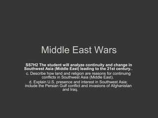 Middle East Wars
 SS7H2 The student will analyze continuity and change in
Southwest Asia (Middle East) leading to the 21st century..
 c. Describe how land and religion are reasons for continuing
          conflicts in Southwest Asia (Middle East).
   d. Explain U.S. presence and interest in Southwest Asia;
include the Persian Gulf conflict and invasions of Afghanistan
                       and Iraq.
 