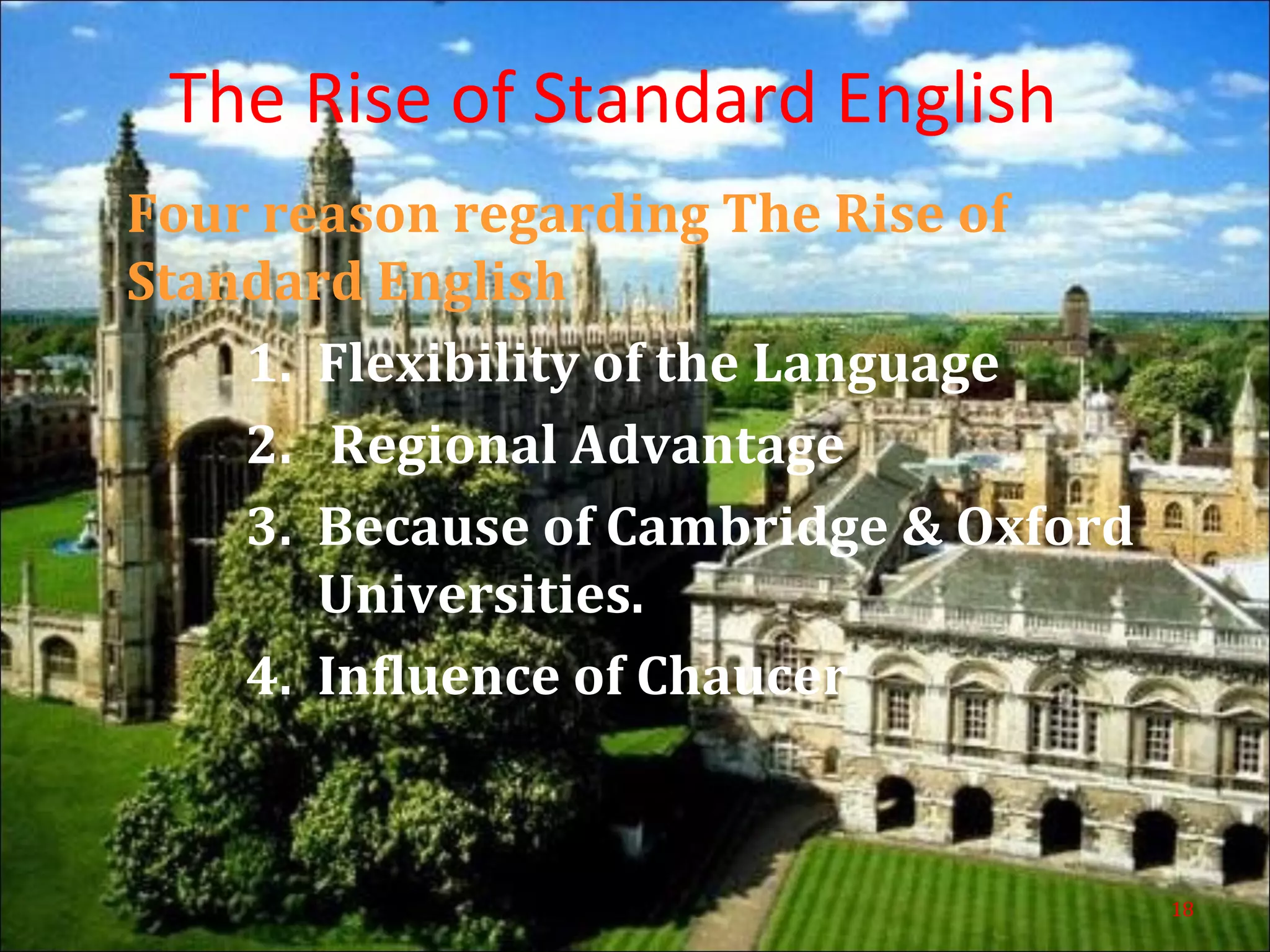 The Rise of Standard English
Four reason regarding The Rise of
Standard English
1. Flexibility of the Language
2. Regional Advantage
3. Because of Cambridge & Oxford
Universities.
4. Influence of Chaucer
18
 