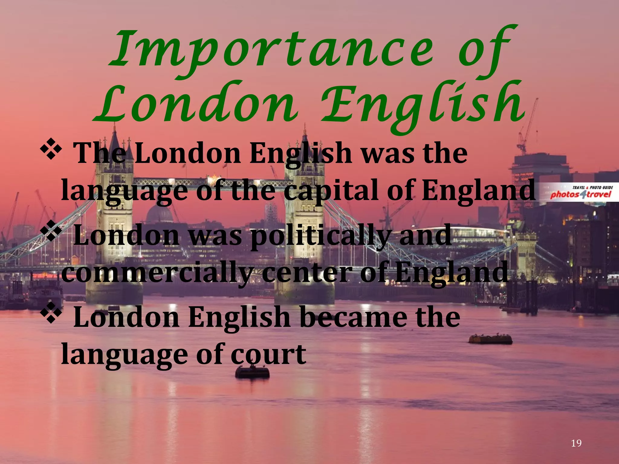 Importance of
London English
 The London English was the
language of the capital of England
 London was politically and
commercially center of England
 London English became the
language of court
19
 