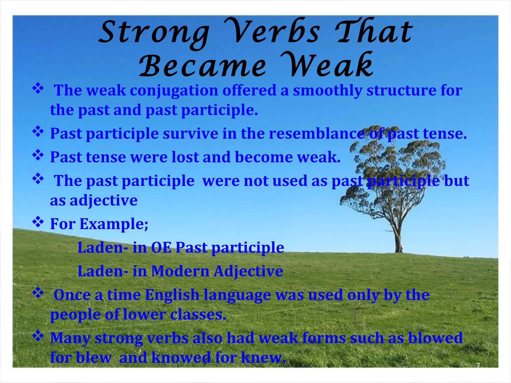 Strong Verbs That
Became Weak
 The weak conjugation offered a smoothly structure for
the past and past participle.
 Past participle survive in the resemblance of past tense.
 Past tense were lost and become weak.
 The past participle were not used as past participle but
as adjective
 For Example;
Laden- in OE Past participle
Laden- in Modern Adjective
 Once a time English language was used only by the
people of lower classes.
 Many strong verbs also had weak forms such as blowed
for blew and knowed for knew. 7
 