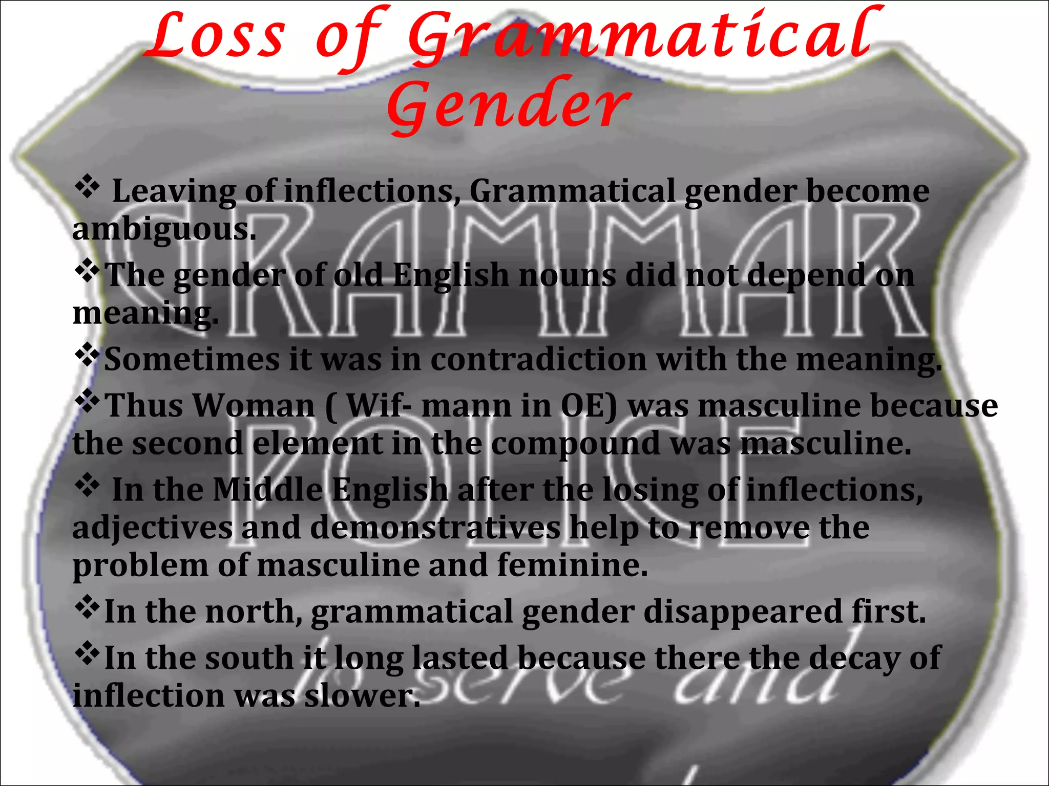 Loss of Grammatical
Gender
 Leaving of inflections, Grammatical gender become
ambiguous.
The gender of old English nouns did not depend on
meaning.
Sometimes it was in contradiction with the meaning.
Thus Woman ( Wif- mann in OE) was masculine because
the second element in the compound was masculine.
 In the Middle English after the losing of inflections,
adjectives and demonstratives help to remove the
problem of masculine and feminine.
In the north, grammatical gender disappeared first.
In the south it long lasted because there the decay of
inflection was slower.
9
 