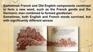 Sometimes French and Old English components combined
to form a new word, such as the French gentle and the
Germanic man combined to formed gentleman.
Sometimes, both English and French words survived, but
with significantly different senses
 