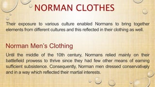 Their exposure to various culture enabled Normans to bring together
elements from different cultures and this reflected in their clothing as well.
Norman Men’s Clothing
Until the middle of the 10th century, Normans relied mainly on their
battlefield prowess to thrive since they had few other means of earning
sufficient subsistence. Consequently, Norman men dressed conservatively
and in a way which reflected their martial interests.
 