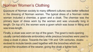 Norman Women’s Clothing
Exposure of Norman society to many different cultures was better reflected
in the dressing of Norman women. The typical dress of a Norman noble
woman included a chemise, a gown and a cloak. The chemise was the
primary layer of dress worn by the women and was unusually long in
length. On top of it, the women wore a gown which was loose in fitting and
was knee-length.
Finally, a cloak was worn on top of the gown. The gown’s neck-opening
usually carried elaborate embroidery while precious brooches were used to
clasp a cloak in place. Towards the late 11th and 12th centuries, cloaks
evolved to include bands used together with the brooches which ran
around the shoulders of the wearer, giving the cloak a tighter look.
 
