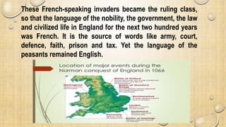 These French-speaking invaders became the ruling class,
so that the language of the nobility, the government, the law
and civilized life in England for the next two hundred years
was French. It is the source of words like army, court,
defence, faith, prison and tax. Yet the language of the
peasants remained English.
 
