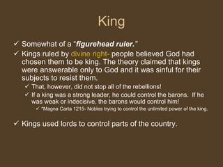 King
 Somewhat of a “figurehead ruler.”
 Kings ruled by divine right- people believed God had
chosen them to be king. The theory claimed that kings
were answerable only to God and it was sinful for their
subjects to resist them.
 That, however, did not stop all of the rebellions!
 If a king was a strong leader, he could control the barons. If he
was weak or indecisive, the barons would control him!
 *Magna Carta 1215- Nobles trying to control the unlimited power of the king.
 Kings used lords to control parts of the country.
 