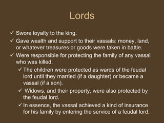  Swore loyalty to the king.
 Gave wealth and support to their vassals: money, land,
or whatever treasures or goods were taken in battle.
 Were responsible for protecting the family of any vassal
who was killed.
 The children were protected as wards of the feudal
lord until they married (if a daughter) or became a
vassal (if a son).
 Widows, and their property, were also protected by
the feudal lord.
 In essence, the vassal achieved a kind of insurance
for his family by entering the service of a feudal lord.
Lords
 