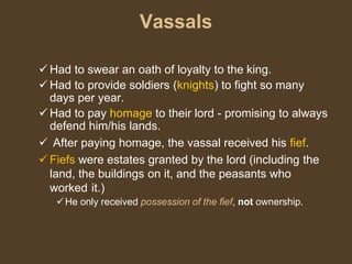 Vassals
 Had to swear an oath of loyalty to the king.
 Had to provide soldiers (knights) to fight so many
days per year.
 Had to pay homage to their lord - promising to always
defend him/his lands.
 After paying homage, the vassal received his fief.
 Fiefs were estates granted by the lord (including the
land, the buildings on it, and the peasants who
worked it.)
He only received possession of the fief, not ownership.
 