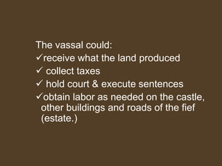 The vassal could:
receive what the land produced
 collect taxes
 hold court & execute sentences
obtain labor as needed on the castle,
other buildings and roads of the fief
(estate.)
 