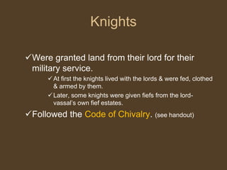 Knights
Were granted land from their lord for their
military service.
At first the knights lived with the lords & were fed, clothed
& armed by them.
Later, some knights were given fiefs from the lord-
vassal’s own fief estates.
Followed the Code of Chivalry. (see handout)
 